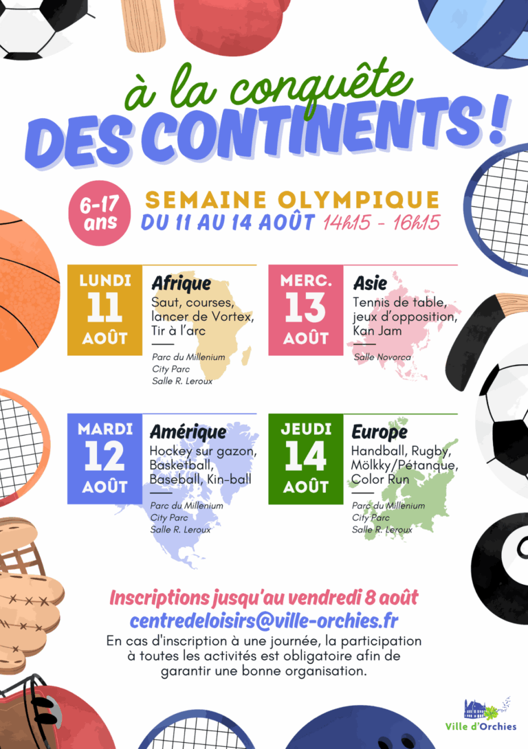 Affiche promotionnelle d'un événement sportif intitulé "À la conquête des continents !" L’événement est une Semaine Olympique organisée pour les jeunes de 6 à 17 ans, du 11 au 14 août, chaque après-midi de 14h15 à 16h15. Chaque jour est dédié à un continent avec des activités sportives associées : Lundi 11 août – Afrique : Activités : Saut, courses, lancer de Vortex, tir à l’arc Lieux : Parc du Millenium, City Parc, Salle R. Leroux Mardi 12 août – Amérique : Activités : Hockey sur gazon, basketball, baseball, kin-ball Lieux : Parc du Millenium, City Parc, Salle R. Leroux Mercredi 13 août – Asie : Activités : Tennis de table, jeux d’opposition, Kan Jam Lieu : Salle Novorca Jeudi 14 août – Europe : Activités : Handball, rugby, mölkky/pétanque, color run Lieux : Parc du Millenium, City Parc, Salle R. Leroux En bas de l’affiche : Inscriptions jusqu’au vendredi 8 août par email à centredeloisirs@ville-orchies.fr Note : la participation à toutes les activités d’une journée est obligatoire pour garantir une bonne organisation. Visuels présents : ballons de sport (foot, basket, rugby), raquette, gants de boxe, silhouettes de continents colorés (jaune pour l’Afrique, bleu pour l’Amérique, rose pour l’Asie, vert pour l’Europe). En bas à droite, le logo de la Ville d’Orchies.